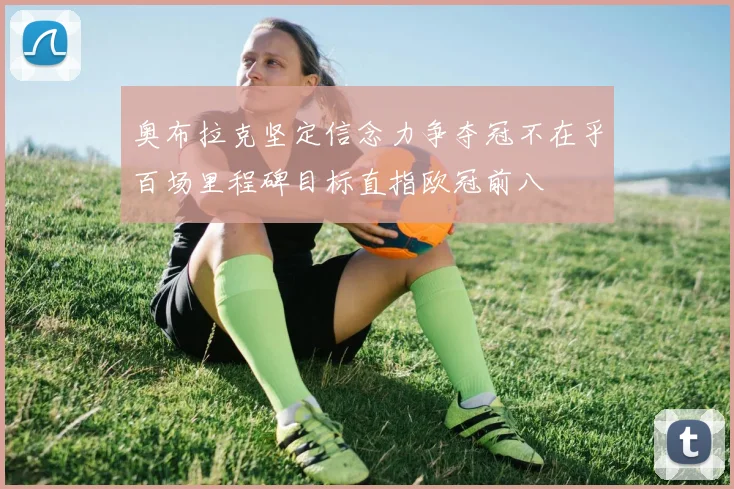 奥布拉克坚定信念力争夺冠不在乎百场里程碑目标直指欧冠前八