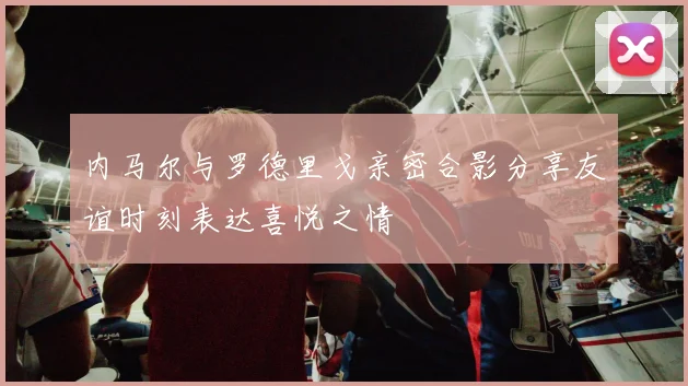 内马尔与罗德里戈亲密合影分享友谊时刻表达喜悦之情