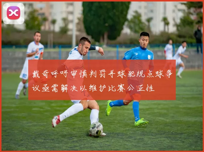 戴奇呼吁审慎判罚手球犯规点球争议亟需解决以维护比赛公正性
