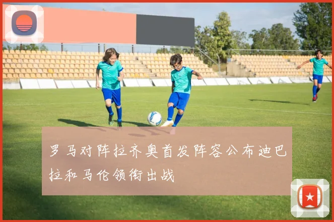 罗马对阵拉齐奥首发阵容公布迪巴拉和马伦领衔出战