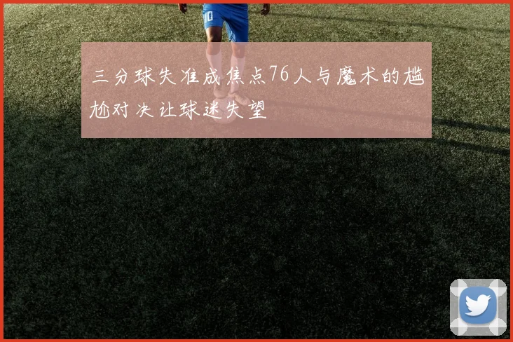 三分球失准成焦点76人与魔术的尴尬对决让球迷失望