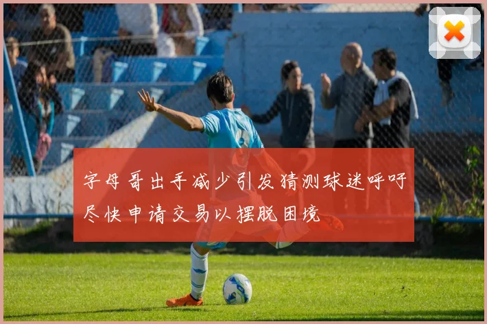 字母哥出手减少引发猜测球迷呼吁尽快申请交易以摆脱困境