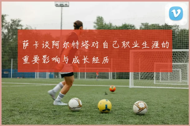 萨卡谈阿尔特塔对自己职业生涯的重要影响与成长经历