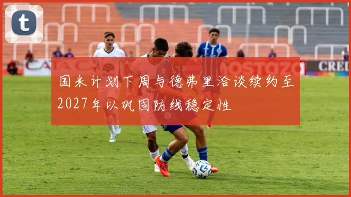 国米计划下周与德弗里洽谈续约至2027年以巩固防线稳定性
