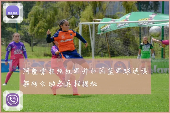 阿隆索拒绝红军并非因蓝军球迷误解转会动态真相揭秘