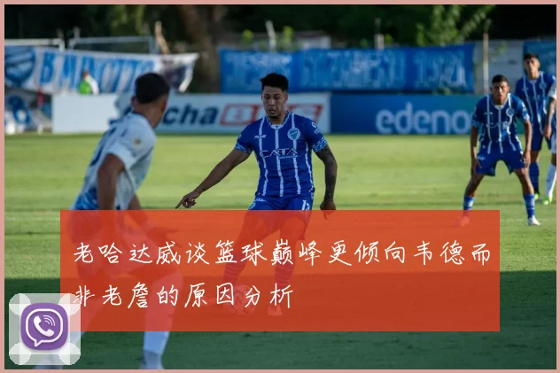 老哈达威谈篮球巅峰更倾向韦德而非老詹的原因分析